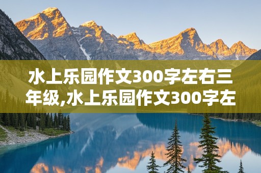 水上乐园作文300字左右三年级,水上乐园作文300字左右三年级上册