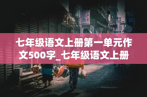 七年级语文上册第一单元作文500字_七年级语文上册第一单元作文500字左右