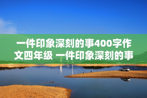 一件印象深刻的事400字作文四年级 一件印象深刻的事400字作文四年级优秀作文