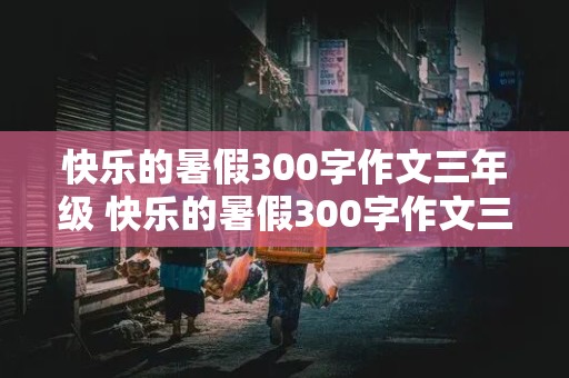 快乐的暑假300字作文三年级 快乐的暑假300字作文三年级下册