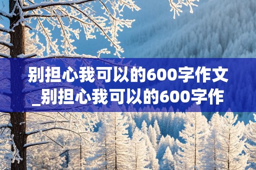 别担心我可以的600字作文_别担心我可以的600字作文初三