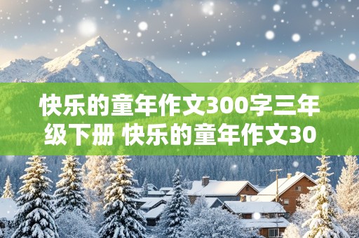 快乐的童年作文300字三年级下册 快乐的童年作文300字三年级下册快乐的元旦