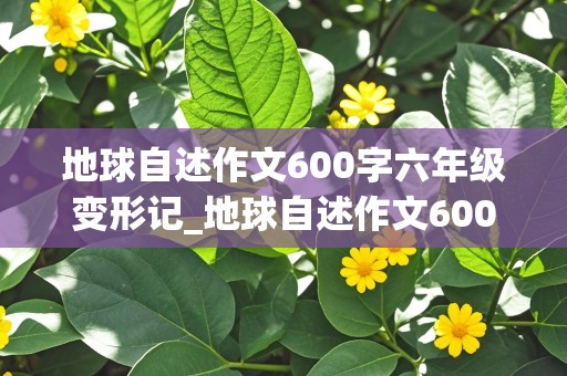 地球自述作文600字六年级变形记_地球自述作文600字六年级变形记评语