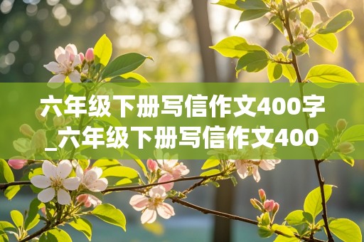 六年级下册写信作文400字_六年级下册写信作文400字左右