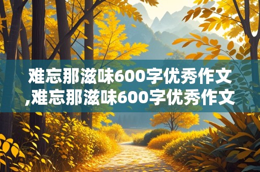 难忘那滋味600字优秀作文,难忘那滋味600字优秀作文六年级