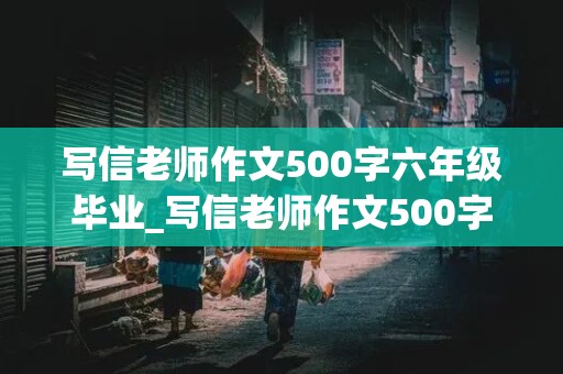 写信老师作文500字六年级毕业_写信老师作文500字六年级毕业一个具体的实例