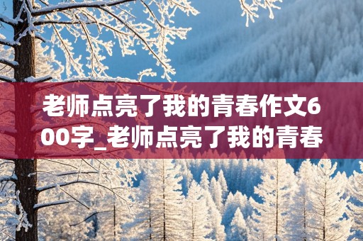 老师点亮了我的青春作文600字_老师点亮了我的青春作文600字七年级