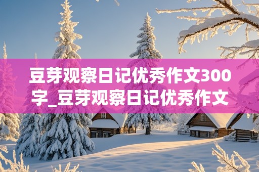 豆芽观察日记优秀作文300字_豆芽观察日记优秀作文300字四篇