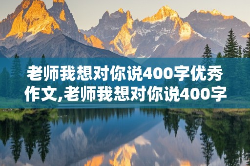 老师我想对你说400字优秀作文,老师我想对你说400字优秀作文四年级