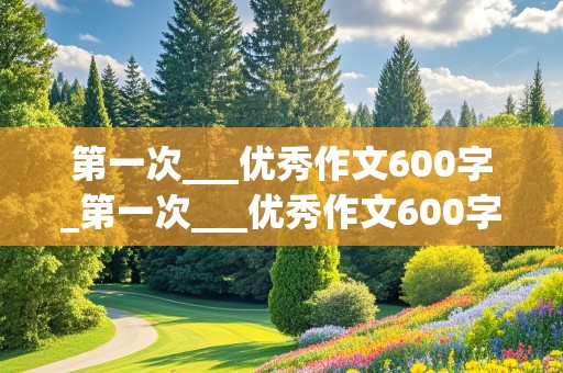 第一次___优秀作文600字_第一次___优秀作文600字免费