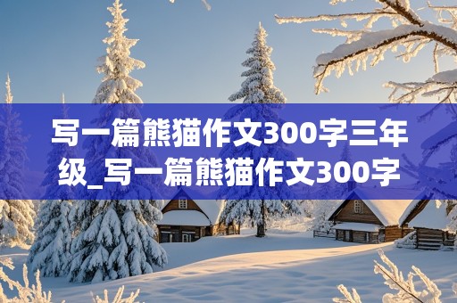 写一篇熊猫作文300字三年级_写一篇熊猫作文300字三年级上册