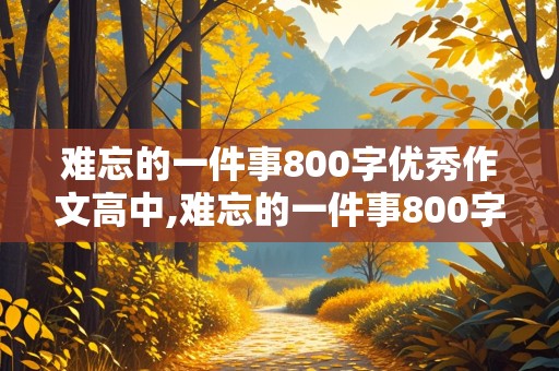 难忘的一件事800字优秀作文高中,难忘的一件事800字优秀作文高中生