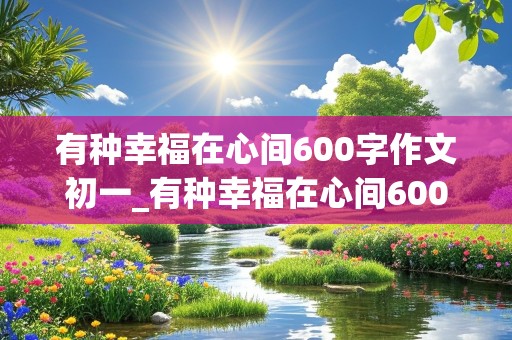 有种幸福在心间600字作文初一_有种幸福在心间600字作文初一下册