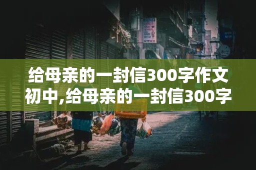 给母亲的一封信300字作文初中,给母亲的一封信300字作文初中困惑小学