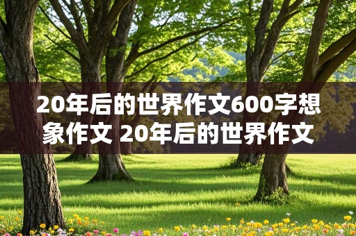 20年后的世界作文600字想象作文 20年后的世界作文600字想象作文初一