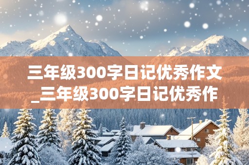 三年级300字日记优秀作文_三年级300字日记优秀作文大全