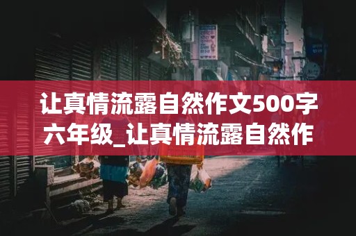 让真情流露自然作文500字六年级_让真情流露自然作文500字六年级,优秀作文,开头