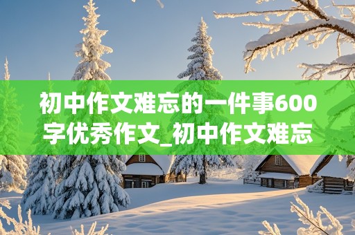 初中作文难忘的一件事600字优秀作文_初中作文难忘的一件事600字优秀作文事件新颖