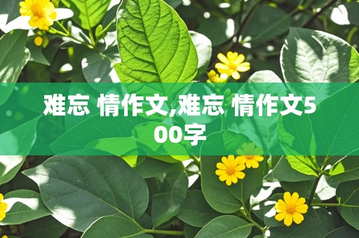 难忘 情作文,难忘 情作文500字