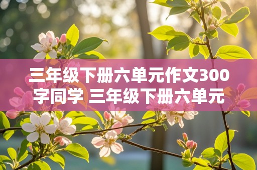 三年级下册六单元作文300字同学 三年级下册六单元作文300字同学怎么写