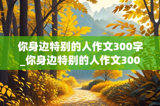 你身边特别的人作文300字_你身边特别的人作文300字开心果对怎么写