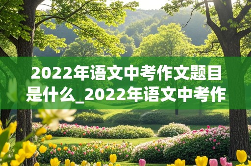 2022年语文中考作文题目是什么_2022年语文中考作文题目是什么江西