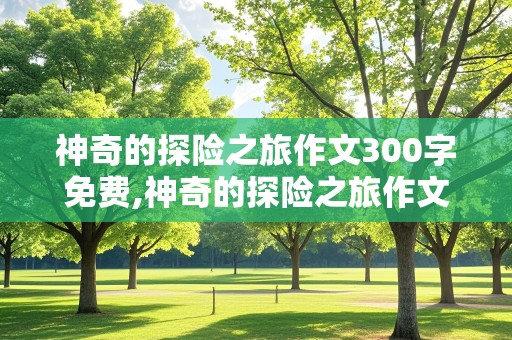 神奇的探险之旅作文300字免费,神奇的探险之旅作文300字免费沙漠