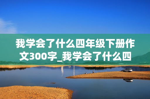 我学会了什么四年级下册作文300字_我学会了什么四年级下册作文300字左右