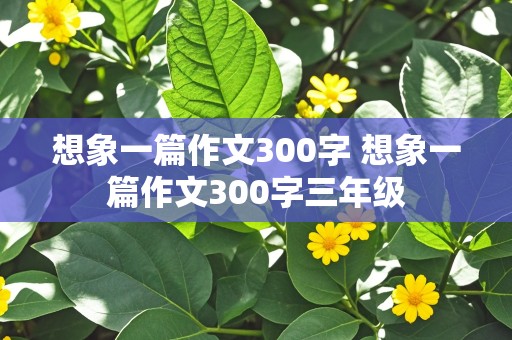 想象一篇作文300字 想象一篇作文300字三年级