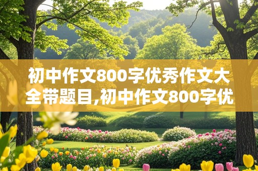 初中作文800字优秀作文大全带题目,初中作文800字优秀作文大全带题目记叙文