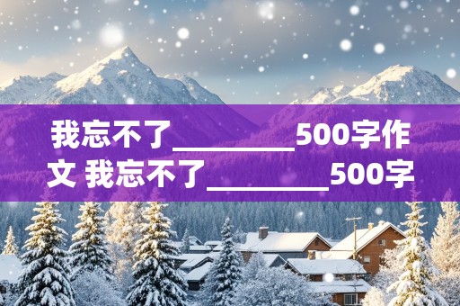 我忘不了________500字作文 我忘不了________500字作文写人