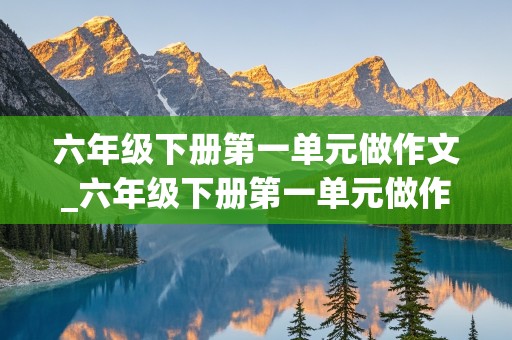 六年级下册第一单元做作文_六年级下册第一单元做作文家乡的风俗