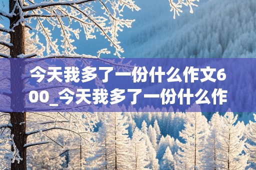 今天我多了一份什么作文600_今天我多了一份什么作文600初一