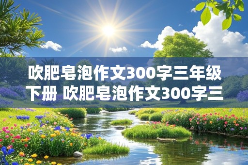 吹肥皂泡作文300字三年级下册 吹肥皂泡作文300字三年级下册普通作文