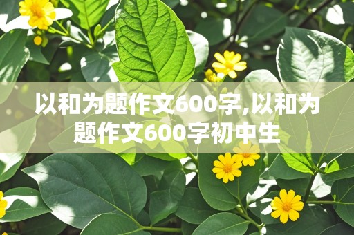 以和为题作文600字,以和为题作文600字初中生