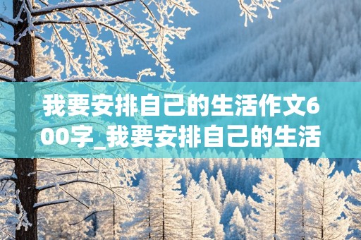 我要安排自己的生活作文600字_我要安排自己的生活作文600字记叙文