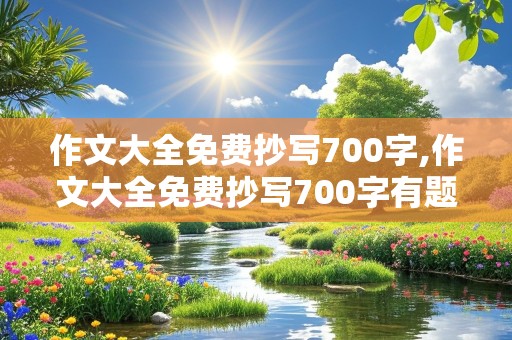 作文大全免费抄写700字,作文大全免费抄写700字有题目