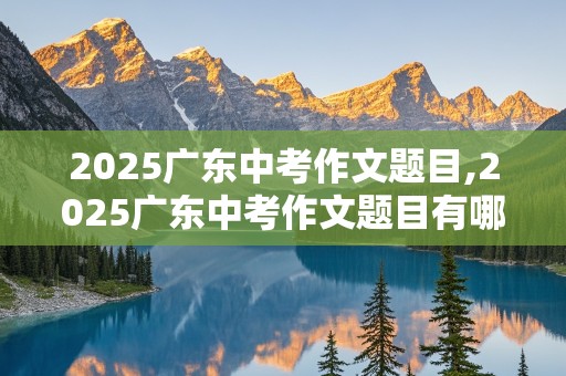 2025广东中考作文题目,2025广东中考作文题目有哪些