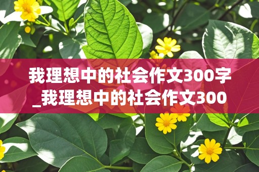 我理想中的社会作文300字_我理想中的社会作文300字左右