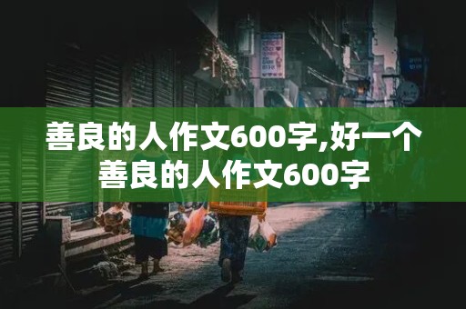 善良的人作文600字,好一个善良的人作文600字