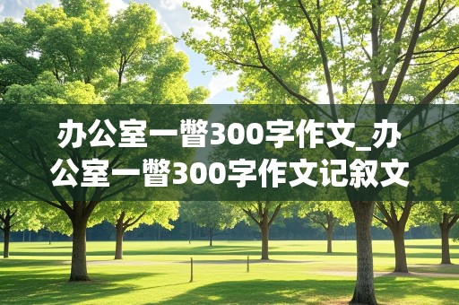 办公室一瞥300字作文_办公室一瞥300字作文记叙文