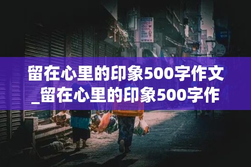 留在心里的印象500字作文_留在心里的印象500字作文记叙文