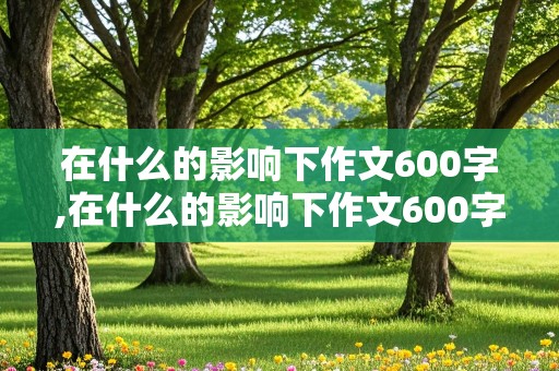 在什么的影响下作文600字,在什么的影响下作文600字初中