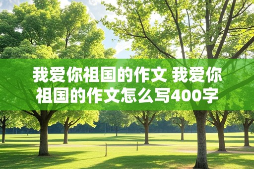 我爱你祖国的作文 我爱你祖国的作文怎么写400字