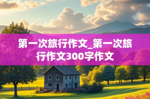 第一次旅行作文_第一次旅行作文300字作文