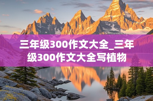 三年级300作文大全_三年级300作文大全写植物