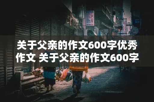 关于父亲的作文600字优秀作文 关于父亲的作文600字优秀作文八年级