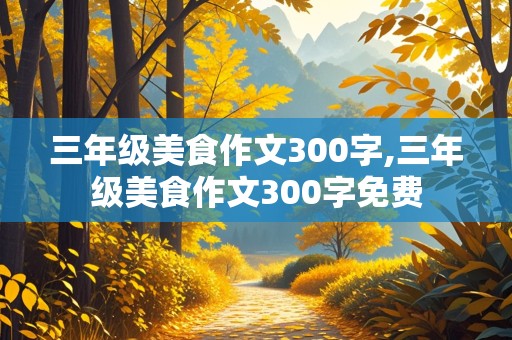 三年级美食作文300字,三年级美食作文300字免费