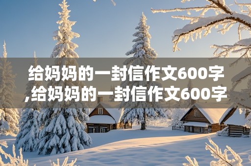 给妈妈的一封信作文600字,给妈妈的一封信作文600字初中