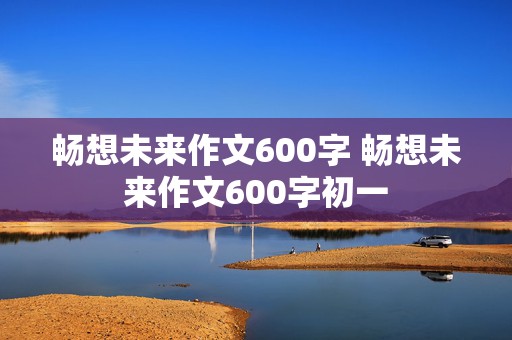 畅想未来作文600字 畅想未来作文600字初一